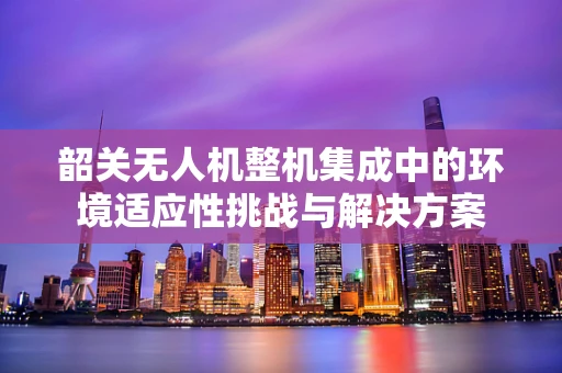 韶关无人机整机集成中的环境适应性挑战与解决方案