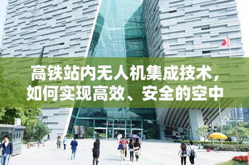 高铁站内无人机集成技术，如何实现高效、安全的空中物流？