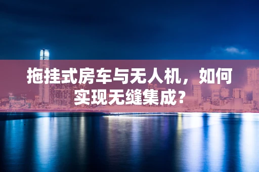 拖挂式房车与无人机，如何实现无缝集成？