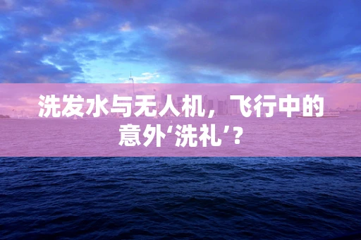 洗发水与无人机，飞行中的意外‘洗礼’？