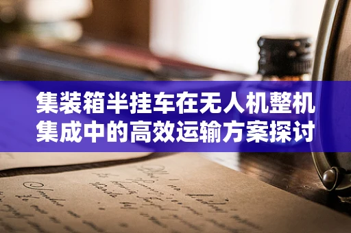 集装箱半挂车在无人机整机集成中的高效运输方案探讨