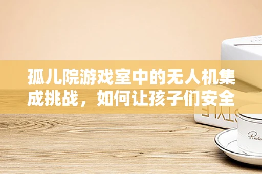 孤儿院游戏室中的无人机集成挑战，如何让孩子们安全而有趣地探索天空？