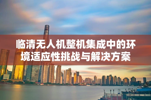 临清无人机整机集成中的环境适应性挑战与解决方案