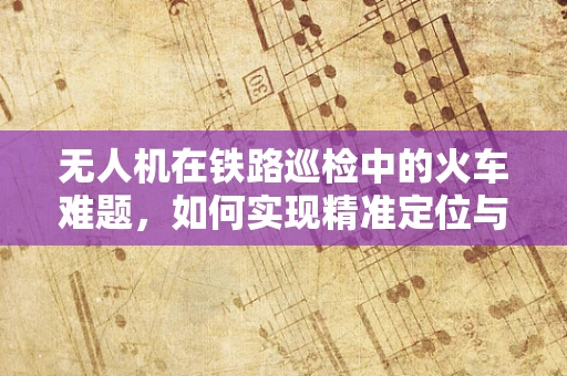 无人机在铁路巡检中的火车难题，如何实现精准定位与避障？