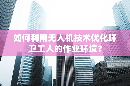 如何利用无人机技术优化环卫工人的作业环境？