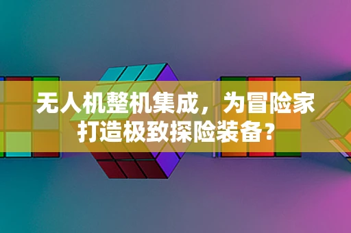 无人机整机集成，为冒险家打造极致探险装备？