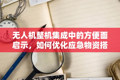 无人机整机集成中的方便面启示，如何优化应急物资搭载方案？