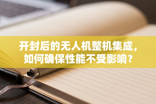 开封后的无人机整机集成，如何确保性能不受影响？