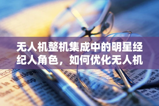 无人机整机集成中的明星经纪人角色，如何优化无人机与娱乐产业的跨界合作？