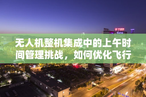 无人机整机集成中的上午时间管理挑战，如何优化飞行任务规划？
