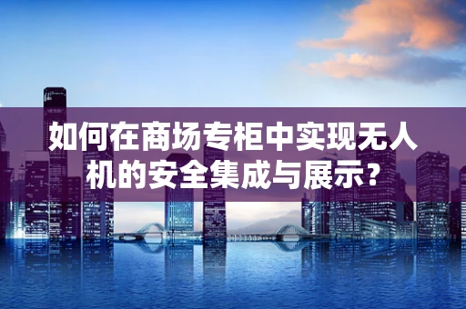 如何在商场专柜中实现无人机的安全集成与展示？