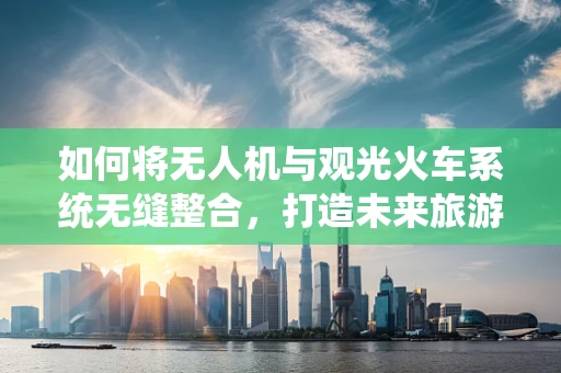 如何将无人机与观光火车系统无缝整合，打造未来旅游新体验？