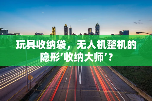 玩具收纳袋，无人机整机的隐形‘收纳大师’？