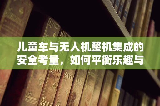 儿童车与无人机整机集成的安全考量，如何平衡乐趣与安全？