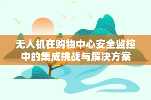 无人机在购物中心安全监控中的集成挑战与解决方案