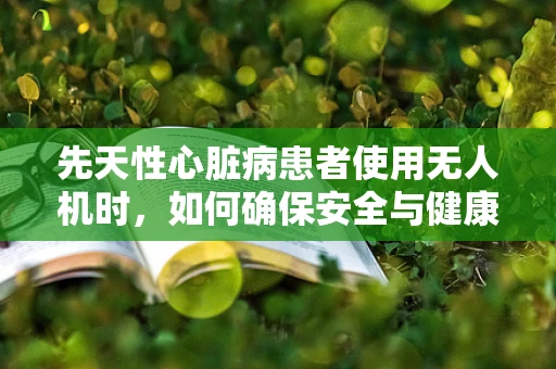 先天性心脏病患者使用无人机时，如何确保安全与健康？