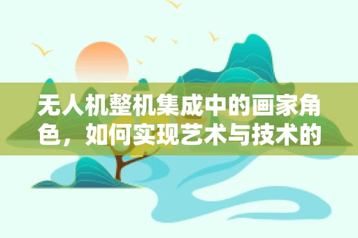 无人机整机集成中的画家角色，如何实现艺术与技术的完美融合？