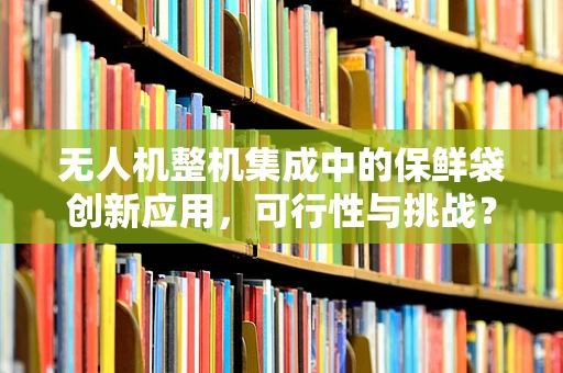 无人机整机集成中的保鲜袋创新应用，可行性与挑战？