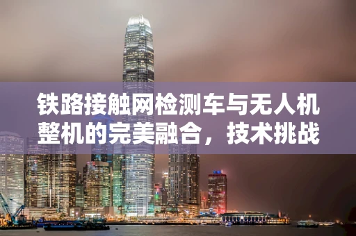 铁路接触网检测车与无人机整机的完美融合，技术挑战与解决方案？
