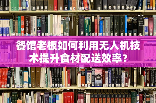 餐馆老板如何利用无人机技术提升食材配送效率？