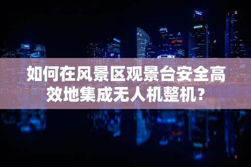 如何在风景区观景台安全高效地集成无人机整机？