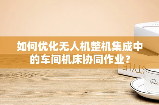 如何优化无人机整机集成中的车间机床协同作业？