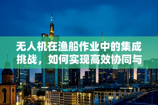 无人机在渔船作业中的集成挑战，如何实现高效协同与安全监控？