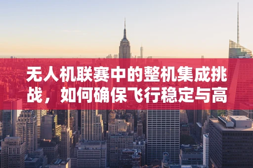 无人机联赛中的整机集成挑战，如何确保飞行稳定与高效？