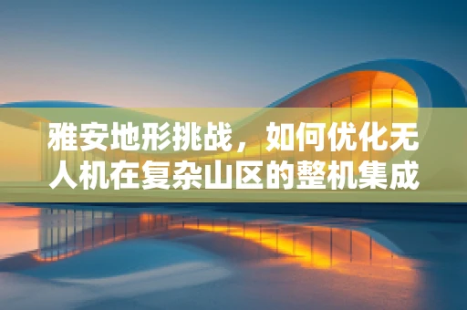 雅安地形挑战，如何优化无人机在复杂山区的整机集成与性能？