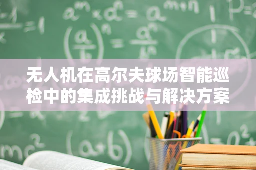 无人机在高尔夫球场智能巡检中的集成挑战与解决方案
