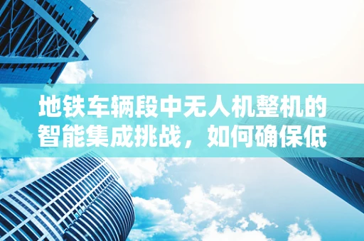 地铁车辆段中无人机整机的智能集成挑战，如何确保低空作业安全？