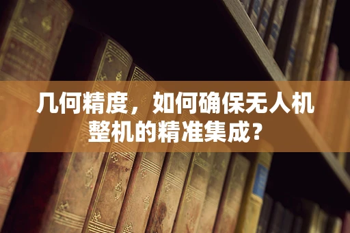几何精度，如何确保无人机整机的精准集成？
