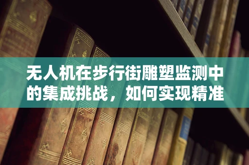 无人机在步行街雕塑监测中的集成挑战，如何实现精准定位与安全飞行？