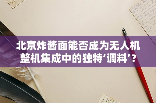 北京炸酱面能否成为无人机整机集成中的独特‘调料’？