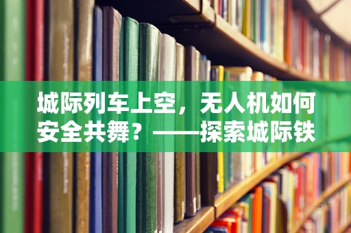 城际列车上空，无人机如何安全共舞？——探索城际铁路与无人机集成的挑战与解决方案