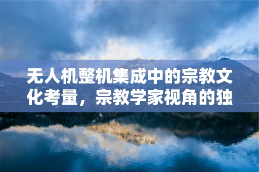 无人机整机集成中的宗教文化考量，宗教学家视角的独特挑战