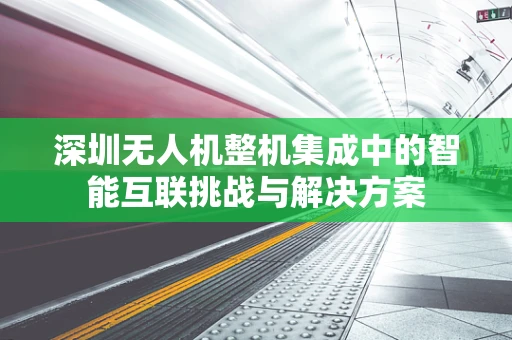 深圳无人机整机集成中的智能互联挑战与解决方案