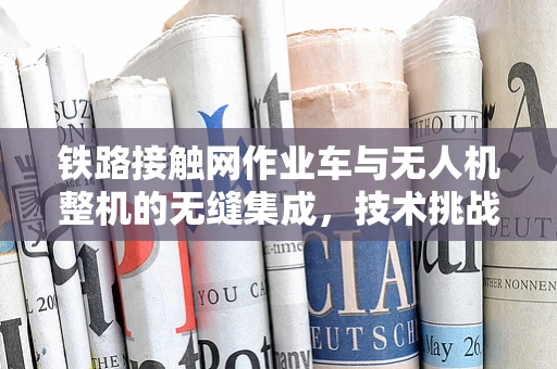 铁路接触网作业车与无人机整机的无缝集成，技术挑战与解决方案？