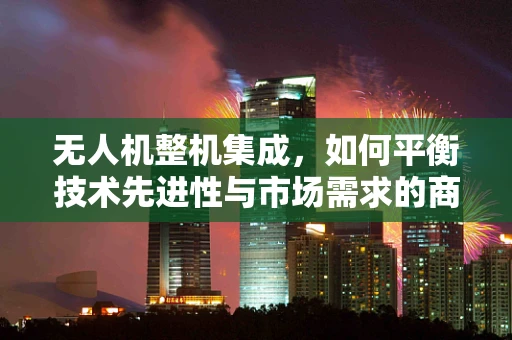 无人机整机集成，如何平衡技术先进性与市场需求的商人协会会长之问？