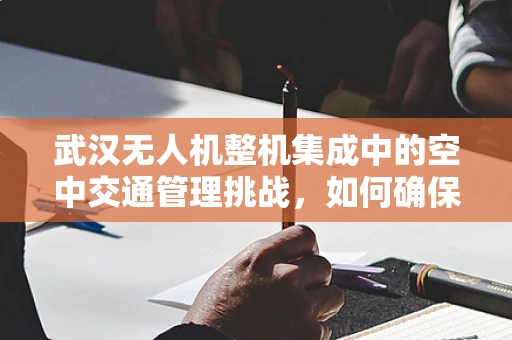 武汉无人机整机集成中的空中交通管理挑战，如何确保无人机与有人机和谐共飞？