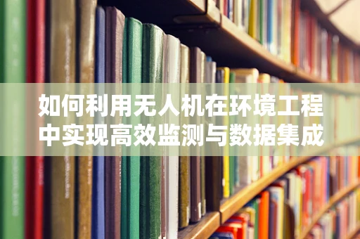 如何利用无人机在环境工程中实现高效监测与数据集成？