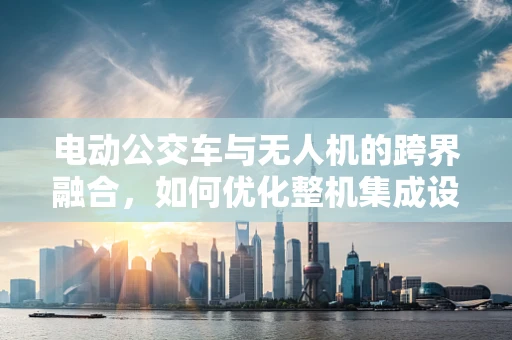 电动公交车与无人机的跨界融合，如何优化整机集成设计？