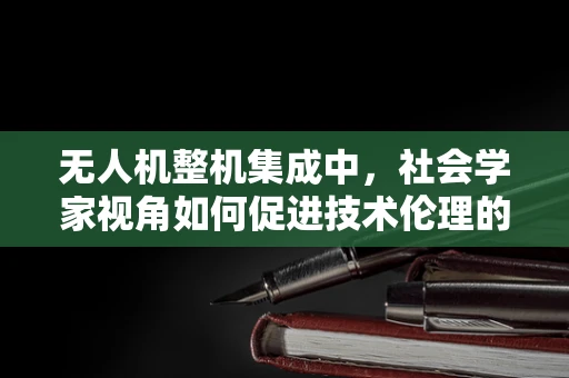 无人机整机集成中，社会学家视角如何促进技术伦理的融合？