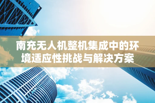 南充无人机整机集成中的环境适应性挑战与解决方案