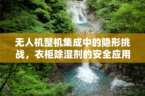 无人机整机集成中的隐形挑战，衣柜除湿剂的安全应用