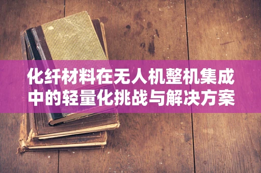 化纤材料在无人机整机集成中的轻量化挑战与解决方案