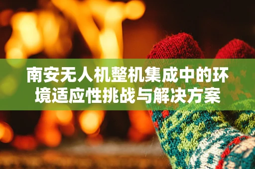 南安无人机整机集成中的环境适应性挑战与解决方案