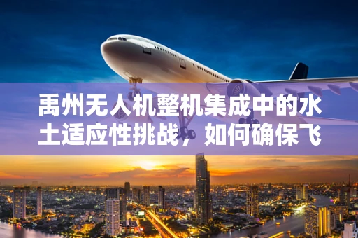 禹州无人机整机集成中的水土适应性挑战，如何确保飞行稳定与性能优化？