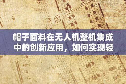 帽子面料在无人机整机集成中的创新应用，如何实现轻量化与耐久性的完美平衡？