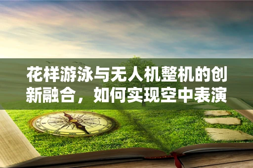 花样游泳与无人机整机的创新融合，如何实现空中表演的精准控制？